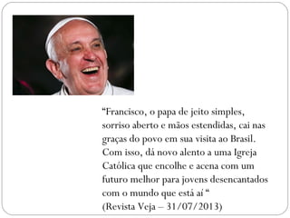 “Francisco, o papa de jeito simples,
sorriso aberto e mãos estendidas, cai nas
graças do povo em sua visita ao Brasil.
Com isso, dá novo alento a uma Igreja
Católica que encolhe e acena com um
futuro melhor para jovens desencantados
com o mundo que está aí “
(Revista Veja – 31/07/2013)
 