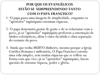 1- O papa passa uma imagem de simplicidade, enquanto os
"apóstolos" tupiniquins ostentam riquezas.
 
2- O papa demonstra gostar de gente e de se relacionar com o
povo, já os "apóstolos" tupiniquins preferem a ostentação de
títulos eclesiásticos, além é claro da nítida e clara separação
do restante do povo.
 
3- Ainda que tenha MUITO dinheiro, mesmo porque a Igreja
Católica Romana é milionária, O Papa Francisco ostenta
uma vida simples, sem muitas riquezas que se reflete na
forma com que vive; já os "apóstolos" tupiniquins, fazem
questão de ostentar riqueza, poder e glória.
POR QUE OS EVANGÉLICOS
ESTÃO SE SURPREENDENDO TANTO
COM O PAPA FRANCISCO?
 