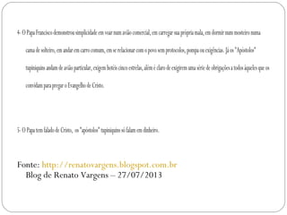 4-OPapaFranciscodemonstrousimplicidadeemvoarnumaviãocomercial,emcarregarsuaprópriamala,emdormirnummosteironuma
camadesolteiro,emandaremcarrocomum,emserelacionarcomopovosemprotocolos,pompaouexigências.Jáos"Apóstolos"
tupiniquinsandamdeaviãoparticular,exigemhotéiscincoestrelas,aléméclarodeexigiremumasériedeobrigaçõesatodosàquelesqueos
convidamparapregaroEvangelhodeCristo.
 
5-OPapatemfaladodeCristo, os"apóstolos"tupiniquinssófalamemdinheiro.
Fonte: http://renatovargens.blogspot.com.br
Blog de Renato Vargens – 27/07/2013
 