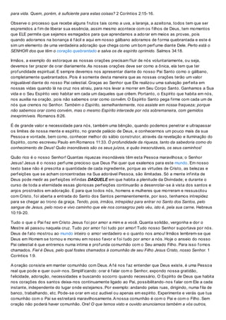 para vida. Quem, porém, é suficiente para estas coisas? 2 Coríntios 2:15-16.
Observe o processo que recebe alguns f rutos tais como a uva, a laranja, a azeitona, todos tem que ser
espremidos a f im de liberar sua essência, assim mesmo acontece com os f ilhos de Deus, tem momentos
que ELE permite que sejamos esmagados para que aprendamos a adorar em meios as provas, pois
quando adoramos na bonança é f ácil e aqui em nosso gálbano adoramos de f orma quebrantada e este é
sim um elemento de uma verdadeira adoração que chega como um bom perf ume diante Dele. Perto está o
SENHOR dos que têm o coração quebrantado e salva os de espírito oprimido. Salmos 34:18.
Irmãos, a exemplo do estoraque as nossas orações precisam f luir de nós voluntariamente, ou seja,
devemos ter prazer de orar diariamente. As nossas orações deve ser como a ônica, ela tem que ter
prof undidade espiritual. E sempre devemos nos apresentar diante do nosso Pai Santo como o gálbano,
completamente quebrantados. Pois é somente desta maneira que as nossas orações terão um valor
inigualável diante do nosso Pai celestial. Graças ao Senhor que Ele realizou uma salvação perf eita em
nossas vidas quando lá na cruz nos atraiu, para nos levar a morrer em Seu Corpo Santo. Ganhamos a Sua
vida e o Seu Espírito veio habitar em cada um daqueles que crêem. Portanto, o Espírito que habita em nós,
nos auxilia na oração, pois não sabemos orar como convêm. O Espírito Santo pega f irme com cada um de
nós que cremos no Senhor. Também o Espírito, semelhantemente, nos assiste em nossa fraqueza; porque
não sabemos orar como convém, mas o mesmo Espírito intercede por nós sobremaneira, com gemidos
inexprimíveis. Romanos 8:26.
É de grande valor e necessidade para nós, também uma bênção, quando podemos penetrar e ultrapassar
os limites de nossa mente e espírito, no grande palácio de Deus, e conhecermos um pouco mais da sua
Pessoa e vontade, bem como, conhecer melhor do sábio construtor, através da revelação e iluminação do
Espírito, como escreveu Paulo em Romanos 11:33. Ó profundidade da riqueza, tanto da sabedoria como do
conhecimento de Deus! Quão insondáveis são os seus juízos, e quão inescrutáveis, os seus caminhos!
Quão rico é o nosso Senhor! Quantas riquezas insondáveis têm esta Pessoa maravilhosa; o Senhor
Jesus! Jesus é o nosso perf ume precioso que Deus Pai quer que exalemos para este mundo. Em nosso
texto base não é prescrita a quantidade de cada ingrediente, porque as virtudes de Cristo, as belezas e
perf eições que se acham concentradas na Sua adorável Pessoa, são ilimitadas. Só a mente inf inita de
Deus pode medir as perf eições inf indas DAQUELE em que habita a plenitude da Divindade; e durante o
curso de toda a eternidade essas gloriosas perf eições continuarão a desenrolar-se à vista dos santos e
anjos prostrados em adoração. E para que todos nós, homens e mulheres que morreram e ressuscitou
com Cristo, f oi aberta a entrada do Santo dos Santos permanentemente, por isso, tenhamos intrepidez
para se chegar ao trono da graça. Tendo, pois, irmãos, intrepidez para entrar no Santo dos Santos, pelo
sangue de Jesus, pelo novo e vivo caminho que ele nos consagrou pelo véu, isto é, pela sua carne, Hebreus
10:19-20.
Tudo o que o Pai f ez em Cristo Jesus f oi por amor a mim e a você. Quanta solidão, vergonha e dor o
Mestre ali passou naquela cruz. Tudo por amor f oi tudo por amor! Tudo nosso Senhor suportava por nós.
Deus de f ato mostrou ao mundo inteiro o amor verdadeiro e o quanto nos amou! Irmãos lembrem-se que
Deus em Homem se tornou e morreu em nosso f avor e f oi tudo por amor a nós. Hoje o anseio do nosso
Pai celestial é que entremos numa intima e prof unda comunhão com o Seu amado Filho. Para isso f omos
chamados. Fiel é Deus, pelo qual fostes chamados à comunhão de seu Filho Jesus Cristo, nosso Senhor. 1
Coríntios 1:9.
A oração consiste em manter comunhão com Deus. A f é nos f az entender que Deus existe, é uma Pessoa
real que pode e quer ouvir-nos. Simplif icando: orar é f alar com o Senhor, expondo nossa gratidão,
f elicidade, adoração, necessidades e buscando socorro quando necessário. O Espírito de Deus que habita
nos corações dos santos deixa-nos continuamente ligado ao Pai, possibilitando-nos f alar com Ele a cada
instante, independente do lugar onde estejamos. Por exemplo: andando pelas ruas, dirigindo, numa f ila de
banco, trabalhando, etc. Pode-se orar em voz audível ou apenas em espírito. Experimente e verás que tua
comunhão com o Pai se estreitará maravilhosamente. A nossa comunhão é com o Pai e com o Filho. Sem
oração não poderá haver comunhão. Ore! O que temos visto e ouvido anunciamos também a vós outros,
 