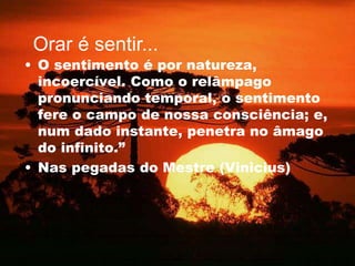 • O sentimento é por natureza,
incoercível. Como o relâmpago
pronunciando temporal, o sentimento
fere o campo de nossa consciência; e,
num dado instante, penetra no âmago
do infinito.”
• Nas pegadas do Mestre (Vinicius)
Orar é sentir...
 