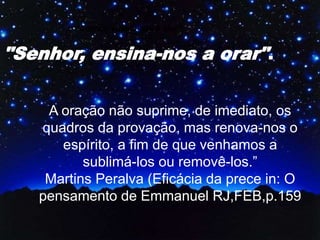 A oração não suprime, de imediato, os
quadros da provação, mas renova-nos o
espírito, a fim de que venhamos a
sublimá-los ou removê-los.”
Martins Peralva (Eficácia da prece in: O
pensamento de Emmanuel RJ,FEB,p.159
"Senhor, ensina-nos a orar".
"Senhor, ensina-nos a orar".
 