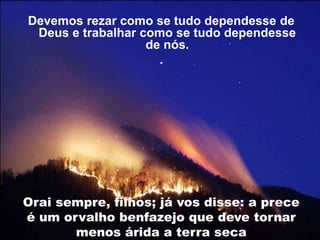 Devemos rezar como se tudo dependesse de
Deus e trabalhar como se tudo dependesse
de nós.
.
Orai sempre, filhos; já vos disse: a prece
é um orvalho benfazejo que deve tornar
menos árida a terra seca
 
