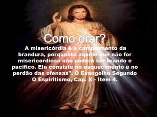 "A misericórdia é o complemento da
brandura, porquanto aquele que não for
misericordioso não poderá ser brando e
pacifico. Ela consiste no esquecimento e no
perdão das ofensas". O Evangelho Segundo
O Espiritismo, Cap. X - Item 4.
 