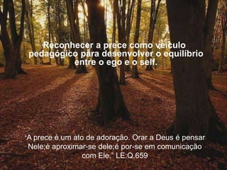 Reconhecer a prece como veículo
pedagógico para desenvolver o equilíbrio
entre o ego e o self.
“A prece é um ato de adoração. Orar a Deus é pensar
Nele;é aproximar-se dele;é por-se em comunicação
com Ele.” LE:Q.659
 