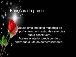 Funções da prece
Funções da prece
Faculta uma imediata mudança de
comportamento em razão das energias
que a constituem.
Acalma o interior predispondo o
indivíduo à luta do autocrescimento.
 