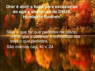 Orar é abrir a boca para esvaziar-se
do ego e encher-se de DEUS.
Humberto Rodhen.
Seja o que for que pedirdes na prece,
crede que o obtereis e concedido vos
será o que pedirdes.
São marcos cap. XI v. 24
 