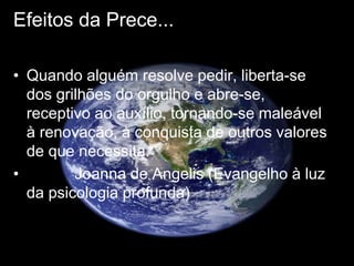 Efeitos da Prece...
• Quando alguém resolve pedir, liberta-se
dos grilhões do orgulho e abre-se,
receptivo ao auxílio, tornando-se maleável
à renovação, à conquista de outros valores
de que necessita.
• Joanna de Angelis (Evangelho à luz
da psicologia profunda)
 