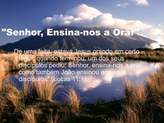 "Senhor, Ensina-nos a Orar"
"De uma feita, estava Jesus orando em certo
lugar; quando terminou, um dos seus
discípulos pediu; Senhor, ensina-nos a orar
como também João ensinou aos seus
discípulos" (Lucas 11:1).
 