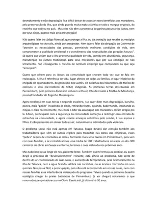 desmatamento e não degradação fica difícil deixar de associar esses benefícios aos moradores,
pela preservação da ilha, que ainda guarda muita mata atlântica e todo o mangue originais, do
restinho que sobrou no país. Mas eles não têm a promessa de ganhos pecuniários justos, nem
por seus sítios, quanto mais pela preservação!

Não quero falar do código florestal, que protege a ilha, ou da proteção que recebe os vestígios
arqueológicos no seu solo, ainda por prospectar. Nem quero falar da obrigação do Governo de
“atender as necessidades das pessoas, permitindo melhores condições de vida, sem
comprometer a qualidade ambiental e o atendimento das necessidades das gerações futuras”.
Só quero que vejam que a ilha provinha qualidade de vida, comida em abundância, segurança,
manutenção da cultura tradicional, para seus moradores que por sua condição de não
letramento, não conseguirão o mesmo de nenhum emprego que conquistem ou que seja
“arranjado”.

Quero que olhem para os idosos da comunidade que choram toda vez que se fala em
realocação. A ilha é referência de vida, lugar afetivo de todas as famílias, é lugar histórico da
chegada de colonizadores, do genocídio dos Caetés, de batalhas dos holandeses, do tráfico de
escravos e sítio pré-histórico de tribos indígenas. As primeiras terras distribuídas em
Pernambuco, pelo primeiro donatário incluíam a ilha no lote destinado a Tristão de Mendonça,
possível fundador do Engenho Massangana.

Agora receberá em suas terras o segundo estaleiro, isso quer dizer mais degradação, barulho,
poeira, mais “peões” invadindo os sítios, retirando frutos, sujando, badernando, insultando as
moças. E mais recentemente, me conta o líder da associação dos moradores, levam drogas pra
lá. Edson, preocupado com a segurança da comunidade começou a restringir essa entrada de
estranhos na comunidade, e agora recebe ameaças anônimas pelo celular, à sua esposa e
filhos. Estão pensando em deixar tudo e sair, naturalmente intimidados pela violência.

O problema social não está apenas em Tatuoca. Suape deverá dar atenção também aos
trabalhadores que vêm de outras regiões para trabalhar nas obras das empresas, esses
“peões” depois de concluídas as obras, formarão mais uma favela em Pernambuco, pois vem
com suas famílias, e se contabilizarmos uma média de 100 trabalhadores em cada um dos 300
canteiros de obras em Suape e entorno, teremos o caos instalado nos próximos anos.

Mas tudo isso passa longe de nós, paciente leitor. Também quem formula as políticas ou quem
dirige o processo de “desenvolvimento” reinante, está alheio ao problema, não sente de
dentro do ar condicionado de suas salas, o aumento da temperatura, pelo desmatamento na
ilha de Tatuoca, nem a água ficando salobra nas cacimbas, ou as árvores morrendo em seus
quintais. Nos passa fácil, a preocupação, pois não está acontecendo em nossas casas, nem com
nossas famílias essa interferência indesejada do progresso. Talvez quando o primeiro desastre
ecológico chegar às praias badaladas de Pernambuco (e vai chegar) notaremos o que
renomados pesquisadores como Clovis Cavalcanti, já diziam há 30 anos.
 