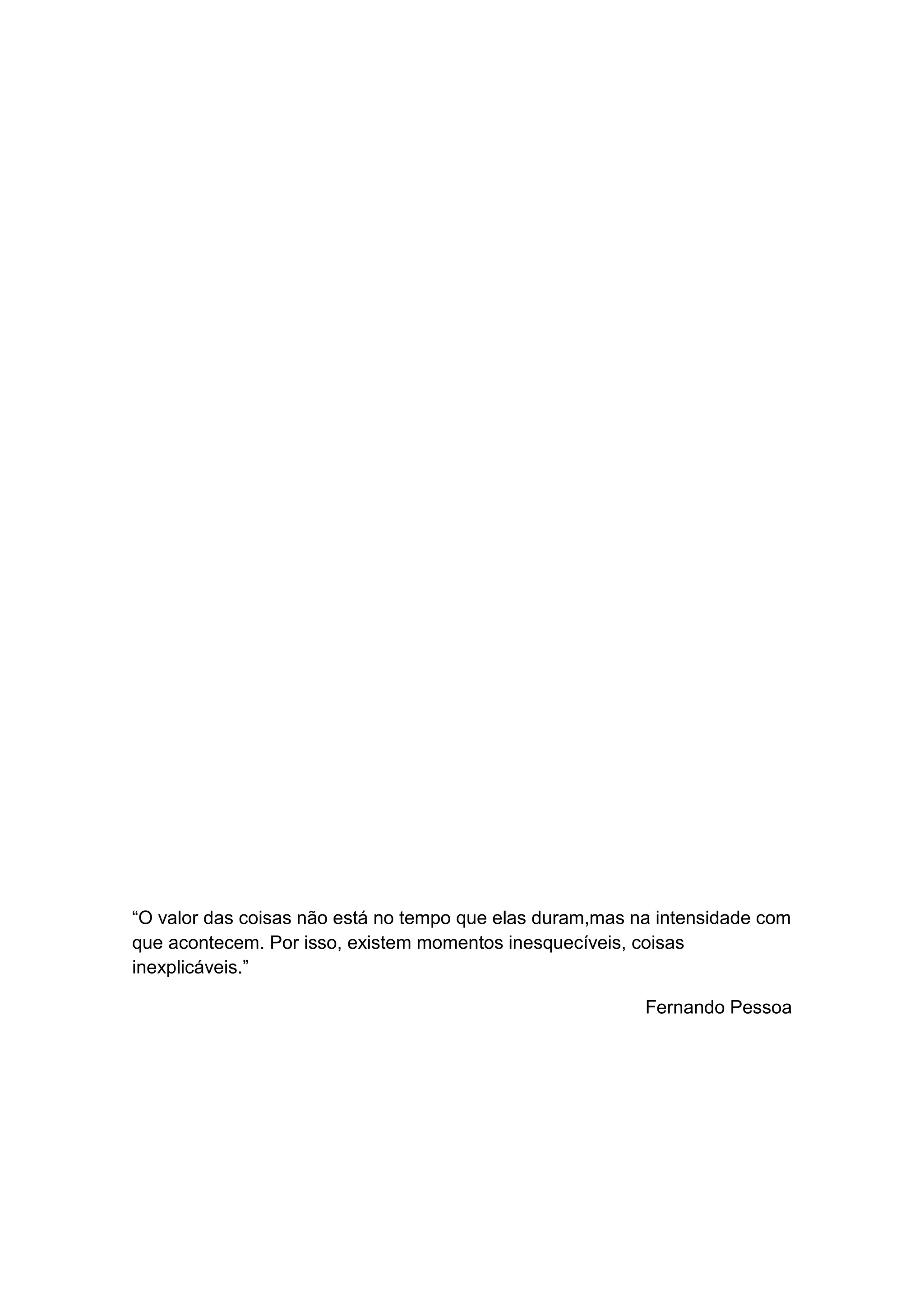“O valor das coisas não está no tempo que elas duram,mas na intensidade com
que acontecem. Por isso, existem momentos inesquecíveis, coisas
inexplicáveis.”
Fernando Pessoa