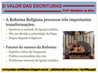  A Reforma Religiosa provocou três importantes
transformações:
 Quebrou a unidade da Igreja Católica
 Pôs em dúvida a autoridade do Papa
 Negou dogmas religiosos
 Fatores do sucesso da Reforma:
 Espírito crítico da burguesia
 Política nacionalista dos reis
 Problemas internas da Igreja Católica
 