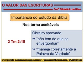 Importância do Estudo da Bíblia
Nos torna aceitáveis
2 Tm 2:15
Obreiro aprovado
 “não tem do que se
envergonhar”
 “maneja corretamente a
Palavra da Verdade”
 