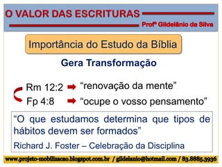 Importância do Estudo da Bíblia
Gera Transformação
Rm 12:2 “renovação da mente”
Fp 4:8 “ocupe o vosso pensamento”
“O que estudamos determina que tipos de
hábitos devem ser formados”
Richard J. Foster – Celebração da Disciplina
 