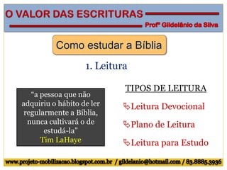 Como estudar a Bíblia
1. Leitura
TIPOS DE LEITURA
Leitura Devocional
Plano de Leitura
Leitura para Estudo
“a pessoa que não
adquiriu o hábito de ler
regularmente a Bíblia,
nunca cultivará o de
estudá-la”
Tim LaHaye
 