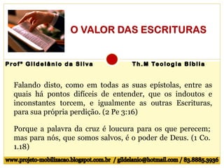 Falando disto, como em todas as suas epístolas, entre as
quais há pontos difíceis de entender, que os indoutos e
inconstantes torcem, e igualmente as outras Escrituras,
para sua própria perdição. (2 Pe 3:16)
Porque a palavra da cruz é loucura para os que perecem;
mas para nós, que somos salvos, é o poder de Deus. (1 Co.
1.18)
 