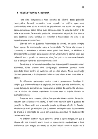11

1 RECONSTRUINDO A HISTÓRIA

Para uma compreensão mais próxima do objetivo desta pesquisa
monográfica, far-se-á necessário uma incursão na história, para uma
compreensão mais exata e eficaz da problemática do aborto ao longo da
trajetória humana, assim como, suas conseqüências na vida da mulher, e de
toda a sociedade. De maneira particular, far-se-á uma exposição dos últimos
dois decênios, numa tentativa de remontar a historicidade do tema e os
aspectos que o acompanham.
Sabe-se que as questões relacionadas ao aborto, em geral, sempre
foram causa de preocupação para a humanidade. Tal tema atravessou e
continuará a atravessar a história, numa gama sem conta, de envolver e
principalmente conhecer, as causas que levam uma mulher a abortar o ser que
nela está sendo gerado, ou mesmo as situações que circundam sua existência
que a “obrigam” tomar tal atitude contrária à vida.
Desde que a humanidade percebeu que era necessário organizar-se em
sociedade, foi-se criando uma configuração elementar, pautada numa
sociedade tribal, porém foi evoluindo até os dias atuais. Nesta construção
histórica verifica-se a formação de ideias ora favoráveis e ora contrárias ao
aborto.
As diferentes sociedades, assim como o pensamento filosófico do
tempo, que premeditou ideias e objetivos, que foram por elas alimentados, ao
longo da história, permitiram ou restringiram a prática do aborto. De tal modo,
que a história do aborto, mescla-se, funda-se com a própria história da
evolução humana.
Pouco se sabe como as civilizações que não tinham domínio da escrita,
lidavam com a questão do aborto, e nem como lidavam com a questão da
geração de filhos, visto que uma prole grande significava bênção do Criador.
Muitos filhos eram gerados para que pudessem tornar possível a sobrevivência
do grupo, e a eliminação da vida a ser gerada não constava na pauta da vida
nestas sociedades.
No entanto, também houve períodos, vários e alguns longos, em que o
aborto não era encarado como crime, e nesta época, predominava a total
indiferença com relação ao direito da mulher decidir sobre o aborto ou a

 