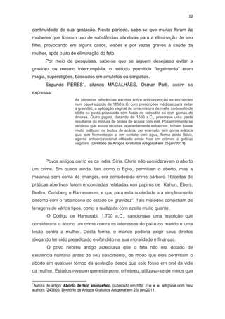 12

continuidade de sua gestação. Neste período, sabe-se que muitas foram às
mulheres que fizeram uso de substâncias abortivas para a eliminação de seu
filho, provocando em alguns casos, lesões e por vezes graves à saúde da
mulher, após o ato de eliminação do feto.
Por meio de pesquisas, sabe-se que se alguém desejasse evitar a
gravidez ou mesmo interrompê-la, o método permitido “legalmente” eram
magia, superstições, baseados em amuletos ou simpatias.
Segundo PERES1, citando MAGALHÃES, Osmar Patti, assim se
expressa:
As primeiras referências escritas sobre anticoncepção se encontram
num papel egípcio de 1850 a.C, com prescrições médicas para evitar
a gravidez, a aplicação vaginal de uma mistura de mel e carbonato de
sódio ou pasta preparada com fezes de crocodilo ou com gomas de
árvores. Outro papiro, datando de 1550 a.C., prescreve uma pasta
resultante da mistura de brotos de acácia com mel. Posteriormente se
verificou que essas receitas, aparentemente estranhas, tinham bases
muito práticas: os brotos de acácia, por exemplo, tem goma arábica
que, sob fermentação e em contato com água, forma acido lático,
agente anticoncepcional utilizado ainda hoje em cremes e geléias
vaginais. (Diretório de Artigos Gratuitos Artigonal em 25/jan/2011)

Povos antigos como os da India, Síria, China não consideravam o aborto
um crime. Em outros ainda, tais como o Egito, permitiam o aborto, mas a
matança sem conta de crianças, era considerada crime bárbaro. Receitas de
práticas abortivas foram encontradas relatadas nos papiros de Kahun, Ebers,
Berlim, Carlsberg e Ramesseum, e que para esta sociedade era simplesmente
descrito com o “abandono do estado de gravidez”. Tais métodos consistiam de
lavagens de vários tipos, como a realizada com azeite muito quente.
O Código de Hamurabi, 1.700 a.C., sancionava uma inscrição que
considerava o aborto um crime contra os interesses do pai e do marido e uma
lesão contra a mulher. Desta forma, o marido poderia exigir seus direitos
alegando ter sido prejudicado e ofendido na sua moralidade e finanças.
O povo hebreu antigo acreditava que o feto não era dotado de
existência humana antes de seu nascimento, de modo que eles permitiam o
aborto em qualquer tempo da gestação desde que este fosse em prol da vida
da mulher. Estudos revelam que este povo, o hebreu, utilizava-se de meios que
1

Autora do artigo: Aborto de feto anencefalo, publicado em http: // w w w. artigonal.com /rss/
authors /243665, Diretório de Artigos Gratuitos Artigonal em 25/ jan/2011.

 