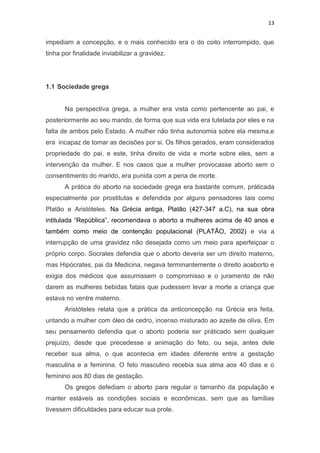 13

impediam a concepção, e o mais conhecido era o do coito interrompido, que
tinha por finalidade inviabilizar a gravidez.

1.1 Sociedade grega

Na perspectiva grega, a mulher era vista como pertencente ao pai, e
posteriormente ao seu marido, de forma que sua vida era tutelada por eles e na
falta de ambos pelo Estado. A mulher não tinha autonomia sobre ela mesma,e
era incapaz de tomar as decisões por si. Os filhos gerados, eram considerados
propriedade do pai, e este, tinha direito de vida e morte sobre eles, sem a
intervenção da mulher. E nos casos que a mulher provocasse aborto sem o
consentimento do marido, era punida com a pena de morte.
A prática do aborto na sociedade grega era bastante comum, práticada
especialmente por prostitutas e defendida por alguns pensadores tais como
Platão e Aristóteles. Na Grécia antiga, Platão (427-347 a.C), na sua obra
intitulada “República”, recomendava o aborto a mulheres acima de 40 anos e
também como meio de contenção populacional (PLATÃO, 2002) e via a
interrupção de uma gravidez não desejada como um meio para aperfeiçoar o
próprio corpo. Socrates defendia que o aborto deveria ser um direito materno,
mas Hipócrates, pai da Medicina, negava terminantemente o direito aoaborto e
exigia dos médicos que assumissem o compromisso e o juramento de não
darem as mulheres bebidas fatais que pudessem levar a morte a criança que
estava no ventre materno.
Aristóteles relata que a prática da anticoncepção na Grécia era feita,
untando a mulher com óleo de cedro, incenso misturado ao azeite de oliva. Em
seu pensamento defendia que o aborto poderia ser práticado sem qualquer
prejuízo, desde que precedesse a animação do feto, ou seja, antes dele
receber sua alma, o que acontecia em idades diferente entre a gestação
masculina e a feminina. O feto masculino recebia sua alma aos 40 dias e o
feminino aos 80 dias de gestação.
Os gregos defediam o aborto para regular o tamanho da população e
manter estáveis as condições sociais e econômicas, sem que as famílias
tivessem dificuldades para educar sua prole.

 