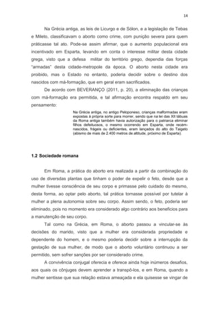 14

Na Grécia antiga, as leis de Licurgo e de Sólon, e a legislação de Tebas
e Mileto, classificavam o aborto como crime, com punição severa para quem
práticasse tal ato. Pode-se assim afirmar, que o aumento populacional era
incentivado em Esparta, levando em conta o interesse militar desta cidade
grega, visto que a defesa

militar do território grego, dependia das forças

“armadas” desta cidade-metropole da época. O aborto nesta cidade era
proibido, mas o Estado no entanto, poderia decidir sobre o destino dos
nascidos com má-formação, que em geral eram sacrificados.
De acordo com BEVERANÇO (2011, p. 20), a eliminação das crianças
com má-formação era permitida, e tal afirmação encontra respaldo em seu
pensamento:
Na Grécia antiga, no antigo Peloponeso, crianças malformadas eram
expostas à própria sorte para morrer, sendo que na lei das XII tábuas
da Roma antiga também havia autorização para o patriarca eliminar
filhos defeituosos, o mesmo ocorrendo em Esparta, onde recémnascidos, frágeis ou deficientes, eram lançados do alto do Taigeto
(abismo de mais de 2.400 metros de altitude, próximo de Esparta).

1.2 Sociedade romana

Em Roma, a prática do aborto era realizada a partir da combinação do
uso de diversdas plantas que tinham o poder de expelir o feto, desde que a
mulher tivesse consciência de seu corpo e primasse pelo cuidado do mesmo,
desta forma, ao optar pelo aborto, tal prática tornasse possível por tutelar à
mulher a plena autonomia sobre seu corpo. Assim sendo, o feto, poderia ser
eliminado, pois no momento era considerado algo contrário aos beneficios para
a manutenção de seu corpo.
Tal como na Grécia, em Roma, o aborto passou a vincular-se às
decisões do marido, visto que a mulher era considerada propriedade e
dependente do homem, e o mesmo poderia decidir sobre a interrupção da
gestação de sua mulher, de modo que o aborto voluntário continuou a ser
permitido, sem sofrer sanções por ser considerado crime.
A convivência conjugal oferecia e oferece ainda hoje inúmeros desafios,
aos quais os cônjuges devem aprender a transpô-los, e em Roma, quando a
mulher sentisse que sua relação estava ameaçada e ela quisesse se vingar de

 