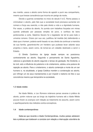 15

seu marido, usava o aborto como forma de agredir e punir seu companheiro,
mesmo que tivesse consciência que incorria em perigo de morte.
Devido a guerras constantes no inicio do século II d.C. Roma passou a
criminalizar o aborto, pelo fato que a sociedade local precisava aumentar em
número e força seu exercito, e não pelo direito a vida e a dignidade humana.
Por vezes, a prática do aborto, foi punida com trabalhos forçados em minas
quando práticado por pessoas simples do povo, e confisco de bens
pertencentes a corte. Séptimio Severo foi o legislador de tal lei para todo o
universo romano. Cícero por sua vez, justificou tal medida (lei) defendendo a
ideia que o homem, poderia sentir lesado no seu direito de continuar a memória
de sua família, garantindo-lhe um herdeiro que pudesse levar adiante seus
projertos e bens, assim como, de tornar-se um cidadão destinado a servir o
Estado.
O

Direito

Canônico

da

Igreja

desde

sempre

se

posicionou

contrariamente ao aborto. Seguindo o pensamento de Santo Agostinho,
valorava a gravidade do aborto segundo o tempo de gestação. No Ocidente, a
lei civil, sob a influência do judaísmo e do cristianismo, adotou uma postura de
rejeição ao aborto. Para o cristianismo, o aborto contempla a morte de um ser
humano e, na atualidade, a Igreja Católica mantém a condenação ao aborto,
por infringir um de seus mandamentos e por impedir o batismo do feto e sua
convivência mesmo que temporária na sociedade.

1.3 Idade média

Na Idade Média, a Lex Romana ordenava penas severas à prática do
aborto, porém nota-se que ao longo da trajetória humana até a Idade Média
poucos foram os avanços com relação ao tratamento do assunto, assim como
o aperfeiçoamento dos métodos contra-conceptivos.

1.4

Idade contemporânea

Sabe-se que durante a Idade Contemporânea, muitos países adotaram
leis e práticas que tutelavam a conduta com relação a interrupção voluntária da

 