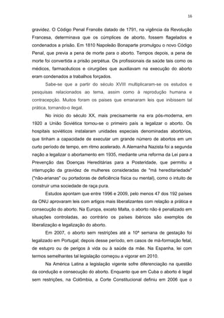 16

gravidez. O Código Penal Francês datado de 1791, na vigência da Revolução
Francesa, determinava que os cúmplices de aborto, fossem flagelados e
condenados a prisão. Em 1810 Napoleão Bonaparte promulgou o novo Código
Penal, que previa a pena de morte para o aborto. Tempos depois, a pena de
morte foi convertida a prisão perpétua. Os profissionais da saúde tais como os
médicos, farmacêuticos e cirurgiões que auxiliavam na execução do aborto
eram condenados a trabalhos forçados.
Sabe-se que a partir do século XVIII multiplicaram-se os estudos e
pesquisas relacionados ao tema, assim como à reprodução humana e
contracepção. Muitos foram os paises que emanaram leis que inibissem tal
prática, tornando-o ilegal.
No inicio do século XX, mais precisamente na era pós-moderna, em
1920 a União Soviética tornou-se o primeiro país a legalizar o aborto. Os
hospitais soviéticos instalaram unidades especiais denominadas abortórios,
que tinham a capacidade de executar um grande número de abortos em um
curto período de tempo, em ritmo acelerado. A Alemanha Nazista foi a segunda
nação a legalizar o abortamento em 1935, mediante uma reforma da Lei para a
Prevenção das Doenças Hereditárias para a Posteridade, que permitiu a
interrupção da gravidez de mulheres consideradas de "má hereditariedade"
("não-arianas" ou portadoras de deficiência física ou mental), como o intuito de
construir uma sociedade de raça pura.
Estudos apontam que entre 1996 e 2009, pelo menos 47 dos 192 países
da ONU aprovaram leis com artigos mais liberalizantes com relação a prática e
consecução do aborto. Na Europa, exceto Malta, o aborto não é penalizado em
situações controladas, ao contrário os países ibéricos são exemplos de
liberalização e legalização do aborto.
Em 2007, o aborto sem restrições até a 10ª semana de gestação foi
legalizado em Portugal; depois desse período, em casos de má-formação fetal,
de estupro ou de perigos à vida ou à saúde da mãe. Na Espanha, lei com
termos semelhantes tal legislação começou a vigorar em 2010.
Na América Latina a legislação vigente sofre diferenciação na questão
da condução e consecução do aborto. Enquanto que em Cuba o aborto é legal
sem restrições, na Colômbia, a Corte Constitucional definiu em 2006 que o

 
