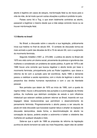 17

aborto é legítimo em casos de estupro, má-formação fetal ou de riscos para a
vida da mãe, de tal modo que em outras situações a prática é proibida no país.
Países como Irã e Tog, o que eram totalmente contrários ao aborto,
passaram a legitimar o mesmo desde que a mãe esteja correndo riscos ou se
houver má-formação fetal.

1.5 Aborto no brasil

No Brasil, a discussão sobre o assunto e sua legislação, práticamente
inicia sua história no final do século XIX. O contexto de discussão tornou-se
mais acirrado a partir das décadas de 60 e 70 do século XX, com o surgimento
do movimento feminista.
Segundo Ardaillon (1997, p. 373-388) a prática do aborto no Brasil até
1975 era visto como um drama social, proveniente da pobreza e ignorância das
mulheres e considerado um problema de saúde pública. A partir de 1975 e até
1988 houve uma corrente que buscou legalizar o aborto tendo por base o
movimento feminista, principalmente junto ao Poder Legislativo, que visava a
reforma da lei com a punição para tal ocorrência. Após 1988 a demanda
passou a viabilizar a saúde reprodutiva, com o intuito de legitimar o aborto na
perpectiva dos direitos humanos reprodutivos e com o uso da liberdade
pessoal.
Nos períodos que datam de 1970 ao início de 1980, com a queda do
regime militar, houve o afrouxamento das punições e a promulgação da Anistia
política. As mulheres que detinham condições de estudo e com influência
intelectual que estavam exilidas puderam retornar ao Brasil, trazendo em sua
bagagem ideias revolucionárias que permitiram o desenvolvimento do
pensamento feminista. Progressivamente o aborto passou a ser assunto de
pauta em toda discussão que buscasse superar tabus e ampliar os espaços de
discussão democrática, desta forma, a descriminalização do aborto na
concepção da época, poderia ampliar a autonomia e tutelar a cidadania das
mulheres em qualquer situação e meio.
Sabe-se que a aprtir de 1988 as propostas de reforma da legislação
punitiva do aborto tornaram-se cada vez mais frequentes, sejam elas de caráter

 