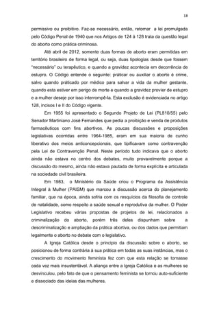 18

permissivo ou proibitivo. Faz-se necessário, então, retomar a lei promulgada
pelo Código Penal de 1940 que nos Artigos de 124 à 128 trata da questão legal
do aborto como prática criminosa.
Até abril de 2012, somente duas formas de aborto eram permitidas em
território brasileiro de forma legal, ou seja, duas tipologias desde que fossem
“necessário” ou terapêutico, e quando a gravidez acontecia em decorrência de
estupro. O Código entende o seguinte: práticar ou auxiliar o aborto é crime,
salvo quando práticado por médico para salvar a vida da mulher gestante,
quando esta estiver em perigo de morte e quando a gravidez provier de estupro
e a mulher deseje por isso interrompê-la. Esta exclusão é evidenciada no artigo
128, incisos I e II do Código vigente.
Em 1955 foi apresentado o Segundo Projeto de Lei (PL810/55) pelo
Senador Martiniano José Fernandes que pedia a proibição e venda de produtos
farmacêuticos com fins abortivos. As poucas discussões e proposições
legislativas ocorridas entre 1964-1985, eram em sua maioria de cunho
liberativo dos meios anticoncepcionais, que tipificavam como contravenção
pela Lei de Contravenção Penal. Neste período tudo indicava que o aborto
ainda não estava no centro dos debates, muito provavelmente porque a
discussão do mesmo, ainda não estava pautada de forma explícita e articulada
na sociedade civil brasileira.
Em 1983,

o Ministério da Saúde criou o Programa da Assistência

Integral à Mulher (PAISM) que marcou a discussão acerca do planejamento
familiar, que na época, ainda sofria com os resquícios da filosofia de controle
de natalidade, como respeito a saúde sexual e reprodutiva da mulher. O Poder
Legislativo recebeu várias propostas de projetos de lei, relacionados a
criminalização

do

aborto,

porém

três

deles

dispunham

sobre

a

descriminalização e ampliação da prática abortiva, ou dos dados que permitiam
legalmente o aborto no debate com o legislativo.
A Igreja Católica desde o principio da discussão sobre o aborto, se
posicionou de forma contrária à sua prática em todas as suas instâncias, mas o
crescimento do movimento feminista fez com que esta relação se tornasse
cada vez mais insustentável. A aliança entre a Igreja Católica e as mulheres se
desvinculou, pelo fato de que o pensamento feminista se tornou auto-suficiente
e dissociado das ideias das mulheres.

 