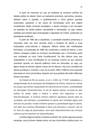 19

A partir do momento em que as mulheres se tornaram artífices do
debate público do aborto, foram se realizando encontros, seminários, estudos,
debates sobre a questão, e gradativamente o tema ganhou grandes
proporções, passando a ser pauta de revindicação junto aos órgãos
competentes. Neste momento sociológico, o aborto começou a ser vinculado
às questões de saúde pública, sexualidade e reprodução, ou seja, adotou
medidas que lutaram pela emancipação e dignidade da mulher, quebrando os
paradigmas existentes.
A partir de 1985 até a atualidade, a sociedade brasileira presenciou a
discussão cada vez mais acirrada sobre a temática do aborto e suas
implicações socio-culturais e religiosas. Mesmo diante das mobilizações
feministas, a Constituição de 1988 não contemplou o direito do aborto, e nem
mesmo conseguiu tutelar as inúmeras revindicações que o movimento pedia
que constasse na nova Carta Constitucional. Os três últimos anos que
antecederam a nova Constituição foi um processo inverso ao que costuma
acontecer quando um assunto polêmico entra em discussão, ou seja, por
algum tempo se discute, depois o tema cai em desuso, mas com a temática do
aborto aconteceu o contrário, o que se viu entre 1985 à 1988 foi uma crescente
discussão em torno da temática, fazendo com que padrões até então inflexíveis
fossem discutidos.
No Estado do Rio de Janeiro, a Lei n. 2.802, de 1º/10/97, estabeleceu a
obrigatoriedade de os servidores das Delegacias de Polícia, informar às vítimas
de estupro que tenham engravidado em decorrência do mesmo, a possibilidade
de interrupção, fornecendo-lhes, no ato do registro policial, os locais da rede
pública de saúde, aptos a realizar o aborto com segurança e sem
descriminalização. A iniciativa embora polêmica agradasse grande parte da
sociedade, pois desvelou a possibilidade do aborto sem restrições legais para
este tipo de gravidez, muitas mulheres ignoram a possibilidade legal do aborto,
sem falar das inúmeras dificuldades e tabus que permeiam o assunto, não só
em face da carga de preconceitos, como pelo desconhecimento dos serviços
públicos que lhe deveriam ser disponibilizados.
A prática legal do aborto é proibida no Brasil. Há, porém algumas poucas
exceções, como já foram citadas acima, em que é permitida a prática como, no

 