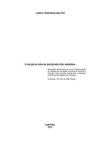 LORECI TERESINHA WALTER

O VALOR DA VIDA NA SOCIEDADE PÓS- MODERNA
Monografia apresentada ao curso de Bacharelado
de Teologia da Faculdade Vicentina de Filosofia e
Teologia, como requisito parcial para a obtenção
do Grau de Bacharelado em Teologia.
Orientador: Prof. Ms. M. Milton Mayer

CURITIBA
2013

 