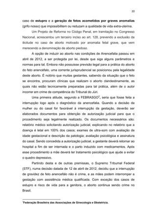 20

caso de estupro e a geração de fetos acometidos por graves anomalias
(grifo nosso) que impossibilitem ou reduzam a qualidade de vida extra-uterina.
Um Projeto de Reforma no Código Penal, em tramitação no Congresso
Nacional, acrescentou um terceiro inciso ao art. 128, prevendo a exclusão da
ilicitude no caso de aborto motivado por anomalia fetal grave, que vem
merecendo a denominação de aborto piedoso.
A opção de induzir ao aborto nas condições de Anencefalia passou em
abril de 2012, a ser protegida por lei, desde que siga alguns parâmetros e
normas para tal. Embora não possuisse previsão legal para a prática do aborto
do feto anencéfalo, uma corrente jurisprudencial se posicionou pela legalidade
deste aborto. É notório que muitas gestantes, sabendo da situação que o feto
se encontra, procuram clínicas que realizam o aborto clandestinamente, as
quais não estão tecnicamente preparadas para tal prática, além de o autor
incorrer em crime de competência do Tribunal do Júri.
Uma primeira atitude, segundo a FEBRASGO2, seria que fosse feita a
interrupção logo após o diagnóstico da anencefalia. Quando a decisão da
mulher ou do casal for favorável à interrupção da gestação, deverão ser
elaborados documentos para obtenção de autorização judicial para que o
procedimento seja legalmente realizado. Os documentos necessários são:
relatório médico solicitando autorização judicial, explicando no relatório que a
doença é letal em 100% dos casos; exames de ultra-som com avaliação de
idade gestacional e descrição da patologia; avaliação psicológica e assinatura
do casal. Sendo concedida a autorização judicial, a gestante deverá retornar ao
hospital a fim de ser internada e o parto induzido com medicamentos. Após
esse procedimento a mãe deverá ter tratamento psicológico que ajude a evitar
o quadro depressivo.
Partindo desta e de outras premissas, o Supremo Tribumal Federal
(STF), numa decisão datada de 12 de abril de 2012, decidiu que a interrupção
de gravidez de feto anencefálo não é crime, e as mães podem interromper a
gestação com assistência médica qualificada. Com exceção dos casos de
estupro e risco de vida para a genitora, o aborto continua sendo crime no
Brasil.

2

Federação Brasileira das Associações de Ginecologia e Obstetrícia.

 