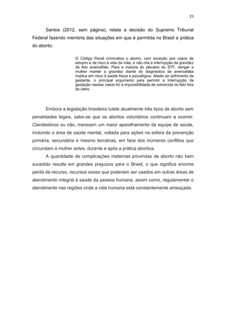 21

Santos (2012, sem página), relata a decisão do Supremo Tribunal
Federal fazendo memória das situações em que é permtida no Brasil a prática
do aborto:
O Código Penal criminaliza o aborto, com exceção aos casos de
estupro e de risco à vida da mãe, e não cita a interrupção da gravidez
de feto anencéfalo. Para a maioria do plenário do STF, obrigar a
mulher manter a gravidez diante do diagnóstico de anencefalia
implica em risco à saúde física e psicológica. Aliado ao sofrimento da
gestante, o principal argumento para permitir a interrupção da
gestação nesses casos foi à impossibilidade de sobrevida do feto fora
do útero.

Embora a legislação brasileira tutele atualmente três tipos de aborto sem
penalidades legais, sabe-se que os abortos voluntários continuam a ocorrer.
Clandestinos ou não, merecem um maior aparelhamento da equipe de saúde,
incluindo a área de saúde mental, voltada para ações na esfera da prevenção
primária, secundária e mesmo terciárias, em face dos inúmeros conflitos que
circundam a mulher antes, durante e após a prática abortiva.
A quantidade de complicações maternas provindas de aborto não bem
sucedido resulta em grandes prejuízos para o Brasil, o que significa enorme
perda de recurso, recursos esses que poderiam ser usados em outras áreas de
atendimento integral à saúde da pessoa humana, assim como, regulamentar o
atendimento nas regiões onde a vida humana está constantemente ameaçada.

 