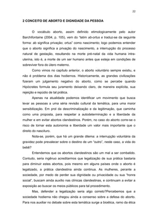 22

2 CONCEITO DE ABORTO E DIGNIDADE DA PESSOA

O vocábulo aborto, assim definido etimologicamente pelo autor
Barchifontaine (2004, p. 105), vem do “latim ab-ortus e traduz-se da seguinte
forma: ab significa privação; ortus” como nascimento; logo podemos entender
que o aborto significa a privação do nascimento, a interrupção do processo
natural de gestação, resultando na morte pré-natal da vida humana intrauterina, isto é, a morte de um ser humano antes que esteja em condições de
sobreviver fora do útero materno.
Como vimos no capítulo anterior, o aborto voluntário sempre existiu, e
não é problema dos dias hodiernos. Historicamente, as grandes civilizações
fizeram um julgamento negativo do aborto, como se percebe quando
Hipócrates formula seu juramento deixando claro, de maneira explícita, sua
rejeição e repúdio de tal prática.
Apenas na atualidade podemos identificar um movimento que busca
levar as pessoas a uma séria revisão cultural da temática, para uma maior
sensibilização. Em prol da descriminalização e da legitimação, que caminha
como uma proposta, para respeitar a autodeterminação e a liberdade da
mulher e em evitar abortos clandestinos. Porém, no caso do aborto corre-se o
risco de tornar esta autonomia e liberdade um valor mais importante que o
direito do nascituro.
Nota-se, porém, que há um grande dilema: a interrupção voluntária da
gravidez pode prevalecer sobre o destino de um “outro”, neste caso, a vida do
bebê?
Entendemos que os abortos clandestinos são um mal a ser combatido.
Contudo, seria ingênuo acreditarmos que legalização de sua prática bastaria
para diminuir estes abortos, pois mesmo em alguns países onde o aborto é
legalizado, a prática clandestina ainda continua. As mulheres, perante a
sociedade, por medo de perder sua dignidade ou privacidade ou sua “honra
social”, buscam ainda auxílio nas clínicas clandestinas, e continuam a evitar a
exposição ao buscar os meios públicos para tal procedimento.
Mas, defender a legalização seria algo correto?Percebemos que a
sociedade hodierna não chegou ainda a consenso sobre a defesa do aborto.
Para nos auxiliar no debate sobre esta temática surge a bioética, ramo da ética

 