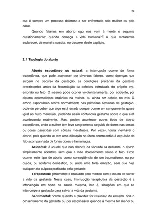 24

que é sempre um processo doloroso a ser enfrentado pela mulher ou pelo
casal.
Quando falamos em aborto logo nos vem à mente o seguinte
questionamento: quando começa a vida humana?É o que tentaremos
esclarecer, de maneira suscita, no decorrer deste capítulo.

2. 1 Tipologia do aborto

Aborto espontâneo ou natural: a interrupção ocorre de forma
espontânea, que pode acontecer por diversos fatores, como doenças que
surgem no decurso da gestação, as condições precárias da gestante
preexistentes antes da fecundação ou defeitos estruturais do próprio ovo,
embrião ou feto. O mesmo pode ocorrer involuntariamente, por acidente, por
alguma anormalidade orgânica na mulher, ou ainda por defeito no ovo. O
aborto espontâneo ocorre normalmente nas primeiras semanas de gestação,
pode-se perceber que algo está errado porque ocorre um sangramento quase
igual ao fluxo menstrual, podendo assim confundira gestante sobre o que está
acontecendo realmente. Mas, podem acontecer outros tipos de aborto
espontâneo, onde a mulher tem leve sangramento seguido de dores nas costas
ou dores parecidas com cólicas menstruais. Por vezes, torna inevitável o
aborto, pois quando se tem uma dilatação no útero ocorre então à expulsão do
feto acompanhado de fortes dores e hemorragia.
Acidental: é aquele que não decorre da vontade da gestante, o aborto
simplesmente acontece sem que a mãe dolosamente cause o fato. Pode
ocorrer este tipo de aborto como conseqüência de um traumatismo, ou por
queda, ou acidente doméstico, ou ainda uma forte emoção, sem que haja
qualquer ato culposo praticado pela gestante.
Terapêutico: geralmente é realizado pelo médico com o intuito de salvar
a vida da gestante. Neste caso, Interrupção terapêutica da gestação é a
intervenção em nome da saúde materna, isto é, situações em que se
interrompe a gestação para salvar a vida da gestante.
Sentimental: ocorre quando a gravidez for resultado de estupro, com o
consentimento da gestante ou por responsável quando a mesma for menor ou

 