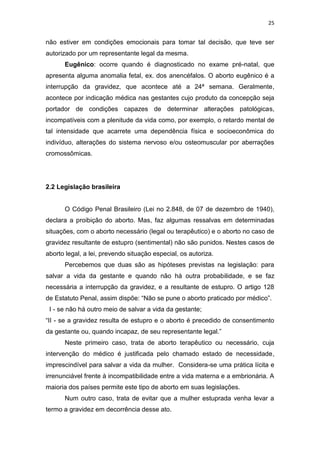 25

não estiver em condições emocionais para tomar tal decisão, que teve ser
autorizado por um representante legal da mesma.
Eugênico: ocorre quando é diagnosticado no exame pré-natal, que
apresenta alguma anomalia fetal, ex. dos anencéfalos. O aborto eugênico é a
interrupção da gravidez, que acontece até a 24ª semana. Geralmente,
acontece por indicação médica nas gestantes cujo produto da concepção seja
portador de condições capazes de determinar alterações patológicas,
incompatíveis com a plenitude da vida como, por exemplo, o retardo mental de
tal intensidade que acarrete uma dependência física e socioeconômica do
indivíduo, alterações do sistema nervoso e/ou osteomuscular por aberrações
cromossômicas.

2.2 Legislação brasileira

O Código Penal Brasileiro (Lei no 2.848, de 07 de dezembro de 1940),
declara a proibição do aborto. Mas, faz algumas ressalvas em determinadas
situações, com o aborto necessário (legal ou terapêutico) e o aborto no caso de
gravidez resultante de estupro (sentimental) não são punidos. Nestes casos de
aborto legal, a lei, prevendo situação especial, os autoriza.
Percebemos que duas são as hipóteses previstas na legislação: para
salvar a vida da gestante e quando não há outra probabilidade, e se faz
necessária a interrupção da gravidez, e a resultante de estupro. O artigo 128
de Estatuto Penal, assim dispõe: “Não se pune o aborto praticado por médico”.
I - se não há outro meio de salvar a vida da gestante;
“II - se a gravidez resulta de estupro e o aborto é precedido de consentimento
da gestante ou, quando incapaz, de seu representante legal.”
Neste primeiro caso, trata de aborto terapêutico ou necessário, cuja
intervenção do médico é justificada pelo chamado estado de necessidade,
imprescindível para salvar a vida da mulher. Considera-se uma prática lícita e
irrenunciável frente à incompatibilidade entre a vida materna e a embrionária. A
maioria dos países permite este tipo de aborto em suas legislações.
Num outro caso, trata de evitar que a mulher estuprada venha levar a
termo a gravidez em decorrência desse ato.

 