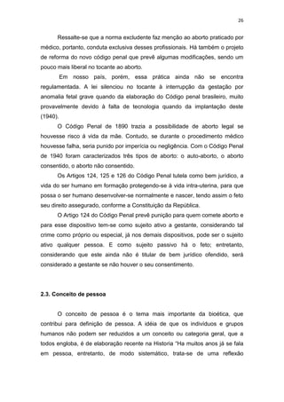 26

Ressalte-se que a norma excludente faz menção ao aborto praticado por
médico, portanto, conduta exclusiva desses profissionais. Há também o projeto
de reforma do novo código penal que prevê algumas modificações, sendo um
pouco mais liberal no tocante ao aborto.
Em nosso país, porém, essa prática ainda não se encontra
regulamentada. A lei silenciou no tocante à interrupção da gestação por
anomalia fetal grave quando da elaboração do Código penal brasileiro, muito
provavelmente devido à falta de tecnologia quando da implantação deste
(1940).
O Código Penal de 1890 trazia a possibilidade de aborto legal se
houvesse risco á vida da mãe. Contudo, se durante o procedimento médico
houvesse falha, seria punido por imperícia ou negligência. Com o Código Penal
de 1940 foram caracterizados três tipos de aborto: o auto-aborto, o aborto
consentido, o aborto não consentido.
Os Artigos 124, 125 e 126 do Código Penal tutela como bem jurídico, a
vida do ser humano em formação protegendo-se à vida intra-uterina, para que
possa o ser humano desenvolver-se normalmente e nascer, tendo assim o feto
seu direito assegurado, conforme a Constituição da República.
O Artigo 124 do Código Penal prevê punição para quem comete aborto e
para esse dispositivo tem-se como sujeito ativo a gestante, considerando tal
crime como próprio ou especial, já nos demais dispositivos, pode ser o sujeito
ativo qualquer pessoa. E como sujeito passivo há o feto; entretanto,
considerando que este ainda não é titular de bem jurídico ofendido, será
considerado a gestante se não houver o seu consentimento.

2.3. Conceito de pessoa

O conceito de pessoa é o tema mais importante da bioética, que
contribui para definição de pessoa. A idéia de que os indivíduos e grupos
humanos não podem ser reduzidos a um conceito ou categoria geral, que a
todos engloba, é de elaboração recente na Historia “Ha muitos anos já se fala
em pessoa, entretanto, de modo sistemático, trata-se de uma reflexão

 