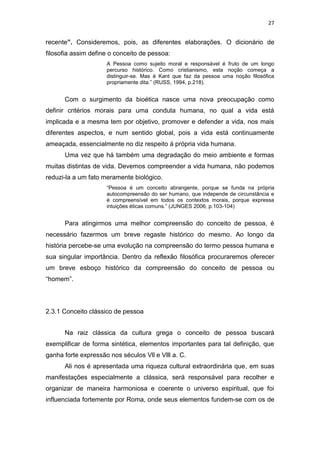 27

recente”. Consideremos, pois, as diferentes elaborações. O dicionário de
filosofia assim define o conceito de pessoa:
A Pessoa como sujeito moral e responsável é fruto de um longo
percurso histórico. Como cristianismo, esta noção começa a
distinguir-se. Mas é Kant que faz da pessoa uma noção filosófica
propriamente dita.” (RUSS, 1994, p.218).

Com o surgimento da bioética nasce uma nova preocupação como
definir critérios morais para uma conduta humana, no qual a vida está
implicada e a mesma tem por objetivo, promover e defender a vida, nos mais
diferentes aspectos, e num sentido global, pois a vida está continuamente
ameaçada, essencialmente no diz respeito á própria vida humana.
Uma vez que há também uma degradação do meio ambiente e formas
muitas distintas de vida. Devemos compreender a vida humana, não podemos
reduzi-la a um fato meramente biológico.
“Pessoa é um conceito abrangente, porque se funda na própria
autocompreensão do ser humano, que independe de circunstância e
é compreensível em todos os contextos morais, porque expressa
intuições éticas comuns.” (JUNGES 2006, p.103-104)

Para atingirmos uma melhor compreensão do conceito de pessoa, é
necessário fazermos um breve regaste histórico do mesmo. Ao longo da
história percebe-se uma evolução na compreensão do termo pessoa humana e
sua singular importância. Dentro da reflexão filosófica procuraremos oferecer
um breve esboço histórico da compreensão do conceito de pessoa ou
“homem”.

2.3.1 Conceito clássico de pessoa
Na raiz clássica da cultura grega o conceito de pessoa buscará
exemplificar de forma sintética, elementos importantes para tal definição, que
ganha forte expressão nos séculos Vll e Vlll a. C.
Ali nos é apresentada uma riqueza cultural extraordinária que, em suas
manifestações especialmente a clássica, será responsável para recolher e
organizar de maneira harmoniosa e coerente o universo espiritual, que foi
influenciada fortemente por Roma, onde seus elementos fundem-se com os de

 