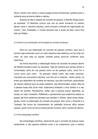 28

Roma, dando início assim a cultura grego-romana fornecendo, portanto para o
ocidente seus primeiros idéias e valores.
Quando se fala a respeito do conceito de pessoa, a filosofia Grega assim
se expressa: “O elemento comum que une os seres humanos no mesmo
gênero seria a natureza (physis), como principio universal de organização do
cosmo”. Com Aristóteles, o mundo sensível não é posto de lado, como fora
feito por Platão.

2.3.2 Kant e sua contribuição na formulação do conceito de pessoa

Kant em sua elaboração do conceito de pessoa contribui, para que o
homem seja conhecido como um valor absoluto (não relativo) e um fim (não um
meio, do qual esta ou aquela vontade possa servir-se conforme seus
caprichos).
De forma resumida, a elaboração teórica do conceito de pessoa dentro
da filosofia kantiana assim se expressa: “Age de maneira que sempre tomes a
humanidade, tanto em tua pessoa como na de qualquer outro, como fim e
nunca como puro meio”.

As pessoas, desse modo, são entes racionais,

marcados por sua própria natureza, com fins em si mesmos. Assim sendo, os
entes que dependem da vontade da natureza, que são irracionais, possuidores
de valores relativos (que se pode substituir), são denominados coisas. Mas se
a pessoa fosse tida como meio, estaríamos limitando o livre arbítrio e o seu
direito de escolha. Percebemos, então, que a pessoa possui dignidade, as
coisas um valor monetário. Refletindo o pensamento que predomina desde os
gregos até Kant podemos perceber que também o Direito, sobre essas ideias,
ajudou muito na elaboração do conceito de pessoa, bem como a Filosofia e a
Teologia. Na busca da compreensão da realidade torna-se difícil pensar
pessoa, assim como se torna inviável pensar humano, sem o auxilio da ciência.

2.3.3 Na antropologia cientifica

Na antropologia científica, observamos que o conceito de pessoa nasce
tardiamente, e não aparece definido como o do cristianismo, pois o mesmo

 