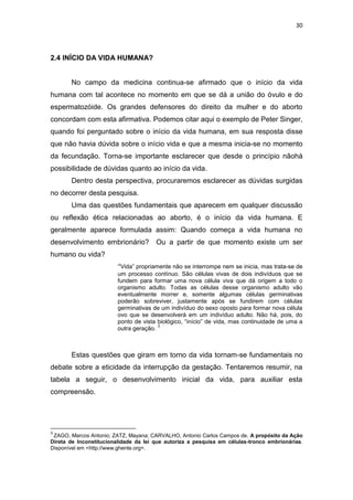 30

2.4 INÍCIO DA VIDA HUMANA?

No campo da medicina continua-se afirmado que o início da vida
humana com tal acontece no momento em que se dá a união do óvulo e do
espermatozóide. Os grandes defensores do direito da mulher e do aborto
concordam com esta afirmativa. Podemos citar aqui o exemplo de Peter Singer,
quando foi perguntado sobre o início da vida humana, em sua resposta disse
que não havia dúvida sobre o início vida e que a mesma inicia-se no momento
da fecundação. Torna-se importante esclarecer que desde o princípio nãohá
possibilidade de dúvidas quanto ao início da vida.
Dentro desta perspectiva, procuraremos esclarecer as dúvidas surgidas
no decorrer desta pesquisa.
Uma das questões fundamentais que aparecem em qualquer discussão
ou reflexão ética relacionadas ao aborto, é o início da vida humana. E
geralmente aparece formulada assim: Quando começa a vida humana no
desenvolvimento embrionário?

Ou a partir de que momento existe um ser

humano ou vida?
“Vida” propriamente não se interrompe nem se inicia, mas trata-se de
um processo contínuo. São células vivas de dois indivíduos que se
fundem para formar uma nova célula viva que dá origem a todo o
organismo adulto. Todas as células desse organismo adulto vão
eventualmente morrer e, somente algumas células germinativas
poderão sobreviver, justamente após se fundirem com células
germinativas de um indivíduo do sexo oposto para formar nova célula
ovo que se desenvolverá em um indivíduo adulto. Não há, pois, do
ponto de vista biológico, “início” de vida, mas continuidade de uma a
3
outra geração.

Estas questões que giram em torno da vida tornam-se fundamentais no
debate sobre a eticidade da interrupção da gestação. Tentaremos resumir, na
tabela a seguir, o desenvolvimento inicial da vida, para auxiliar esta
compreensão.

3

ZAGO, Marcos Antonio; ZATZ, Mayana; CARVALHO, Antonio Carlos Campos de. A propósito da Ação
Direta de Inconstitucionalidade da lei que autoriza a pesquisa em células-tronco embrionárias.
Disponível em <http://www.ghente.org>.

 