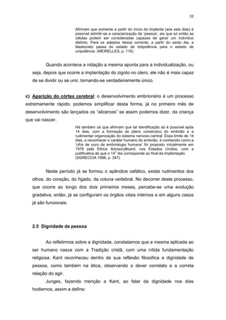 32
Afirmam que somente a partir do início do implante (aos seis dias) é
possível admitir-se a caracterização de ‘pessoa’, eis que só então as
células podem ser consideradas capazes de gerar um indivíduo
distinto. Para os adeptos dessa corrente, a partir do sexto dia, a
blastocisto passa do estado de totipotência para o estado de
unipotência. (MEIRELLES, p. 116)

Quando acontece a nidação a mesma aponta para a individualização, ou
seja, depois que ocorre a implantação do zigoto no útero, ele não é mais capaz
de se dividir ou se unir, tornando-se verdadeiramente único.

c) Aparição do córtex cerebral: o desenvolvimento embrionário é um processo
extremamente rápido, podemos simplificar desta forma, já no primeiro mês de
desenvolvimento são lançados os “alicerces” se assim podemos dizer, da criança
que vai nascer.
Há também os que afirmam que tal identificação só é possível após
14 dias, com a formação do plano construtivo do embrião e a
rudimentar organização do sistema nervoso central. Esse limite de 14
dias, a reconhecer o caráter humano do embrião, é conhecido como a
‘cifra de ouro da embriologia humana’ foi proposto inicialmente em
1979 pela Ethics AdvisoryBoard, nos Estados Unidos, com a
o
justificativa de que o 14 dia corresponde ao final da implantação.
(SGRECCIA 1996, p. 347)

Neste período já se formou o apêndice cefálico, existe rudimentos dos
olhos, do coração, do fígado, da coluna vertebral. No decorrer deste processo,
que ocorre ao longo dos dois primeiros meses, percebe-se uma evolução
gradativa; então, já se configuram os órgãos vitais internos e em alguns casos
já são funcionais.

2.5 Dignidade da pessoa

Ao refletirmos sobre a dignidade, constatamos que a mesma aplicada ao
ser humano nasce com a Tradição cristã, com uma nítida fundamentação
religiosa. Kant reconheceu dentro de sua reflexão filosófica a dignidade de
pessoa, como também na ética, observando o dever correlato e a correta
relação do agir.
Junges, fazendo menção a Kant, ao falar da dignidade nos dias
hodiernos, assim a define:

 