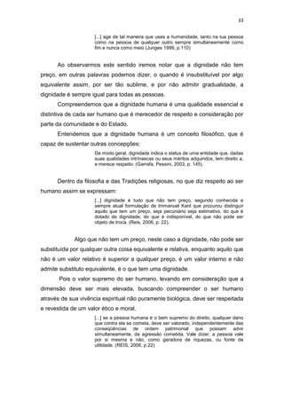 33
[...] age de tal maneira que uses a humanidade, tanto na tua pessoa
como na pessoa de qualquer outro sempre simultaneamente como
fim e nunca como meio (Junges 1999, p.110)

Ao observarmos este sentido iremos notar que a dignidade não tem
preço, em outras palavras podemos dizer, o quando é insubstituível por algo
equivalente assim, por ser tão sublime, e por não admitir gradualidade, a
dignidade é sempre igual para todas as pessoas.
Compreendemos que a dignidade humana é uma qualidade essencial e
distintiva de cada ser humano que é merecedor de respeito e consideração por
parte da comunidade e do Estado.
Entendemos que a dignidade humana é um conceito filosófico, que é
capaz de sustentar outras concepções:
De modo geral, dignidade indica o status de uma entidade que, dadas
suas qualidades intrínsecas ou seus méritos adquiridos, tem direito a,
e merece respeito: (Garrafa, Pessini, 2003, p. 145).

Dentro da filosofia e das Tradições religiosas, no que diz respeito ao ser
humano assim se expressam:
[...] dignidade é tudo que não tem preço, segundo conhecida e
sempre atual formulação de Immanuel Kant que procurou distinguir
aquilo que tem um preço, seja pecuniário seja estimativo, do que é
dotado de dignidade, do que é indisponível, do que não pode ser
objeto de troca. (Reis, 2006, p. 22).

Algo que não tem um preço, neste caso a dignidade, não pode ser
substituída por qualquer outra coisa equivalente e relativa, enquanto aquilo que
não é um valor relativo é superior a qualquer preço, é um valor interno e não
admite substituto equivalente, é o que tem uma dignidade.
Pois o valor supremo do ser humano, levando em consideração que a
dimensão deve ser mais elevada, buscando compreender o ser humano
através de sua vivência espiritual não puramente biológica, deve ser respeitada
e revestida de um valor ético e moral.
[...] se a pessoa humana é o bem supremo do direito, qualquer dano
que contra ela se cometa, deve ser valorado, independentemente das
conseqüências de ordem patrimonial que possam advir
simultaneamente, da agressão cometida. Vale dizer, a pessoa vale
por si mesma e não, como geradora de riquezas, ou fonte de
utilidade. (REIS, 2006, p.22)

 