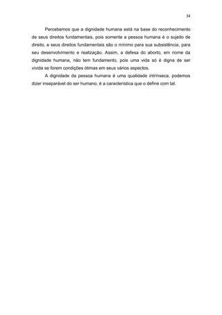 34

Percebemos que a dignidade humana está na base do reconhecimento
de seus direitos fundamentais, pois somente a pessoa humana é o sujeito de
direito, e seus direitos fundamentais são o mínimo para sua subsistência, para
seu desenvolvimento e realização. Assim, a defesa do aborto, em nome da
dignidade humana, não tem fundamento, pois uma vida só é digna de ser
vivida se forem condições ótimas em seus vários aspectos.
A dignidade da pessoa humana é uma qualidade intrínseca, podemos
dizer inseparável do ser humano, é a característica que o define com tal.

 