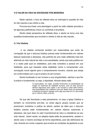 35

3 O VALOR DA VIDA NA SOCIEDADE PÓS-MODERNA

Neste capítulo, o foco da reflexão ética se restringirá à questão da vida
do não nascido e seu direito a vida.
Procurar-se-á fazer uma abordagem a partir da visão vitalista (provida) e
de algumas justificativas a favor ou contrárias a tal prática.
Dentro desta perspectiva de reflexão ética, o aborto se torna uma das
questões fundamentais que envolvem o direito à vida do não nascido.

3.1 Via Vitalista

A via vitalista conhecida também por essencialista que parte da

concepção de que o discurso bioético precisa estar fundamentado em valores
básicos essenciais e absolutos, não partindo de uma visão utilitarista mais sim
aderindo ao ciclo natural da vida e sua sacralidade, sendo que esta justifica em
si a razão pela qual se estabelece, pois esta considera a pessoa em sua
totalidade, para que baseada nesta totalidade venha a compreender uma
concepção moral vigente para o comportamento humano, visando que esteja
em conformidade com o que é próprio do ser humano.
Sendo focalizada no ser humano a sua singularidade, valoriza o que lhe
é próprio e fundamental, ou seja, a dignidade. Através desta visão
O essencialista, em regra, acredita firmemente na possibilidade de
chegar ao essencial da realidade humana, pois só este percurso
oferece segurança para captar o ser humano a partir dele mesmo,
das propriedades que o definem como tal. Neste modo de apreensão
a essência humana é captada como algo que está em si e que existe
por si. (SILVA, 2004, p.43-44)

Os que são favoráveis a este pensamento, no caso a Igreja Católica e
também os movimentos pró-vida, ou ainda alguns grupos sociais que se
posicionam contrários à prática do aborto, partem da idéia que o discurso
bioético precisa estar fundamentado em valores básicos essenciais e
absolutos, isto quer dizer no valor incondicional da vida e a obediência ao seu
ciclo natural. Assim sendo, os adeptos deste estilo de pensamento, aceitam o
aborto caso o mesmo aconteça de forma espontânea, pois são defensores da
vida, levando em conta o aspecto que envolve as condições da gestante ou por

 