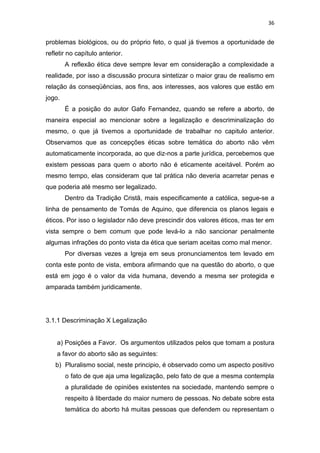 36

problemas biológicos, ou do próprio feto, o qual já tivemos a oportunidade de
refletir no capítulo anterior.
A reflexão ética deve sempre levar em consideração a complexidade a
realidade, por isso a discussão procura sintetizar o maior grau de realismo em
relação ás conseqüências, aos fins, aos interesses, aos valores que estão em
jogo.
É a posição do autor Gafo Fernandez, quando se refere a aborto, de
maneira especial ao mencionar sobre a legalização e descriminalização do
mesmo, o que já tivemos a oportunidade de trabalhar no capitulo anterior.
Observamos que as concepções éticas sobre temática do aborto não vêm
automaticamente incorporada, ao que diz-nos a parte jurídica, percebemos que
existem pessoas para quem o aborto não é eticamente aceitável. Porém ao
mesmo tempo, elas consideram que tal prática não deveria acarretar penas e
que poderia até mesmo ser legalizado.
Dentro da Tradição Cristã, mais especificamente a católica, segue-se a
linha de pensamento de Tomás de Aquino, que diferencia os planos legais e
éticos. Por isso o legislador não deve prescindir dos valores éticos, mas ter em
vista sempre o bem comum que pode levá-lo a não sancionar penalmente
algumas infrações do ponto vista da ética que seriam aceitas como mal menor.
Por diversas vezes a Igreja em seus pronunciamentos tem levado em
conta este ponto de vista, embora afirmando que na questão do aborto, o que
está em jogo é o valor da vida humana, devendo a mesma ser protegida e
amparada também juridicamente.

3.1.1 Descriminação X Legalização

a) Posições a Favor. Os argumentos utilizados pelos que tomam a postura
a favor do aborto são as seguintes:
b) Pluralismo social, neste principio, é observado como um aspecto positivo
o fato de que aja uma legalização, pelo fato de que a mesma contempla
a pluralidade de opiniões existentes na sociedade, mantendo sempre o
respeito à liberdade do maior numero de pessoas. No debate sobre esta
temática do aborto há muitas pessoas que defendem ou representam o

 