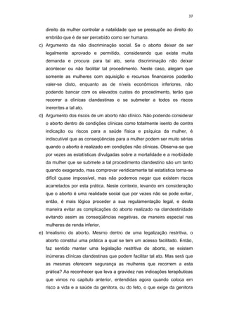 37

direito da mulher controlar a natalidade que se pressupõe ao direito do
embrião que é de ser percebido como ser humano.
c) Argumento da não discriminação social. Se o aborto deixar de ser
legalmente aprovado e permitido, considerando que existe muita
demanda e procura para tal ato, seria discriminação não deixar
acontecer ou não facilitar tal procedimento. Neste caso, alegam que
somente as mulheres com aquisição e recursos financeiros poderão
valer-se disto, enquanto as de níveis econômicos inferiores, não
podendo bancar com os elevados custos do procedimento, terão que
recorrer a clínicas clandestinas e se submeter a todos os riscos
inerentes a tal ato.
d) Argumento dos riscos de um aborto não clínico. Não podendo considerar
o aborto dentro de condições clínicas como totalmente isento de contra
indicação ou riscos para a saúde física e psíquica da mulher, é
indiscutível que as conseqüências para a mulher podem ser muito sérias
quando o aborto é realizado em condições não clínicas. Observa-se que
por vezes as estatísticas divulgadas sobre a mortalidade e a morbidade
da mulher que se submete a tal procedimento clandestino são um tanto
quando exagerado, mas comprovar veridicamente tal estatística torna-se
difícil quase impossível, mas não podemos negar que existem riscos
acarretados por esta prática. Neste contexto, levando em consideração
que o aborto é uma realidade social que por vezes não se pode evitar,
então, é mais lógico proceder a sua regulamentação legal, e desta
maneira evitar as complicações do aborto realizado na clandestinidade
evitando assim as conseqüências negativas, de maneira especial nas
mulheres de renda inferior.
e) Irrealismo do aborto. Mesmo dentro de uma legalização restritiva, o
aborto constitui uma prática a qual se tem um acesso facilitado. Então,
faz sentido manter uma legislação restritiva do aborto, se existem
inúmeras clínicas clandestinas que podem facilitar tal ato. Mas será que
as mesmas oferecem segurança as mulheres que recorrem a esta
prática? Ao reconhecer que leva a gravidez nas indicações terapêuticas
que vimos no capitulo anterior, entendidas agora quando coloca em
risco a vida e a saúde da genitora, ou do feto, o que exige da genitora

 