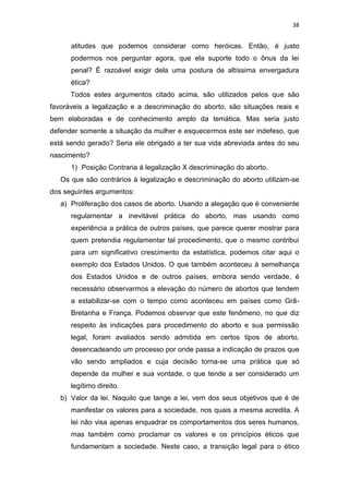 38

atitudes que podemos considerar como heróicas. Então, é justo
podermos nos perguntar agora, que ela suporte todo o ônus da lei
penal? É razoável exigir dela uma postura de altíssima envergadura
ética?
Todos estes argumentos citado acima, são utilizados pelos que são
favoráveis a legalização e a descriminação do aborto, são situações reais e
bem elaboradas e de conhecimento amplo da temática. Mas seria justo
defender somente a situação da mulher e esquecermos este ser indefeso, que
está sendo gerado? Seria ele obrigado a ter sua vida abreviada antes do seu
nascimento?
1) Posição Contraria á legalização X descriminação do aborto.
Os que são contrários à legalização e descriminação do aborto utilizam-se
dos seguintes argumentos:
a) Proliferação dos casos de aborto. Usando a alegação que é conveniente
regulamentar a inevitável prática do aborto, mas usando como
experiência a prática de outros países, que parece querer mostrar para
quem pretendia regulamentar tal procedimento, que o mesmo contribui
para um significativo crescimento da estatística, podemos citar aqui o
exemplo dos Estados Unidos. O que também aconteceu à semelhança
dos Estados Unidos e de outros países, embora sendo verdade, é
necessário observarmos a elevação do número de abortos que tendem
a estabilizar-se com o tempo como aconteceu em países como GrãBretanha e França. Podemos observar que este fenômeno, no que diz
respeito às indicações para procedimento do aborto e sua permissão
legal, foram avaliados sendo admitida em certos tipos de aborto,
desencadeando um processo por onde passa a indicação de prazos que
vão sendo ampliados e cuja decisão torna-se uma prática que só
depende da mulher e sua vontade, o que tende a ser considerado um
legítimo direito.
b) Valor da lei. Naquilo que tange a lei, vem dos seus objetivos que é de
manifestar os valores para a sociedade, nos quais a mesma acredita. A
lei não visa apenas enquadrar os comportamentos dos seres humanos,
mas também como proclamar os valores e os princípios éticos que
fundamentam a sociedade. Neste caso, a transição legal para o ético

 