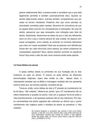 39

parece relativamente fácil; a pessoa tende a considerar que o que está
legalmente permitido é também automaticamente ético. Quando se
admite determinada prática, acarreta também conseqüências que por
vezes se tornam inevitáveis. Podemos citar aqui como exemplo as
atrocidades cometidas pelos nazistas. Devemos ter consciência de que
as opções feitas incorrem em conseqüências e implicações. No caso do
aborto, pensemos que seja necessária uma indicação para fetal do
aborto. Atualmente, disseminam-se ideias de que a vida dos deficientes
seria um erro e que a mesma deveria ter sido evitada. Ao deparar com
essas concepções, como estarão se sentindo os inúmeros deficientes
que vivem em nossa sociedade? Será que as pessoas com deficiências
físicas têm seu valor diminuído como pessoa, por serem portadoras de
necessidades especiais? Seus valores estariam somente na aparência
física? Aqui entra o valor da vida, como veremos ainda neste capítulo.

3.2 Visão Bíblica do aborto

A Igreja católica desde os primórdios de sua fundação até os dias
hodiernos se opõe ao aborto. O mesmo se pode afirmar de diferentes
denominações religiosas, sejam elas cristãs ou não.

Apesar disso, é

interessante constatar que na Bíblia a mensagem revelada não nos apresenta
nenhum texto que, de maneira explícita, considere tal ato.
Toma-se, então, como defesa da vida o 5º preceito do mandamento da
lei de Deus, “não matarás”. Observa-se, porém, que o 5º mandamento não se
refere diretamente à questão do aborto, mais sim a qualquer forma de ceifar a
vida prematuramente, e de quaisquer pessoas não só dos nascituros. Por isso,
os comentaristas dos textos sagrados são unânimes ao afirmar que o quinto
mandamento não cogitava sobre a temática do aborto ao preceituar o “não
matarás”.
Se homens brigarem, e acontecer que venham a ferir uma mulher
grávida, e esta der à luz sem nenhum dano, eles serão passíveis de
uma indenização imposta pelo marido da mulher, e que pagarão
diante dos juízes. Mas, se houver outros danos, urge dar vida por
vida [...] EXÔDO 21:21-23

 