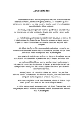 AGRADECIMENTOS

Primeiramente a Deus autor e principio da vida, que esteve comigo em
todos os momentos, dando-me forças quando eu não acreditava que iria
conseguir, e me fez crer que para querer, é preciso seguir em frente apesar,
das dificuldades. Muito obrigado.
Aos meus pais que me geraram no amor, que brota do Deus da vida, e
me ensinaram a enfrentar os desafios da vida, com carinho e amor. Muito
obrigada.
Ao Instituto das Apostolas do Sagrado Coração de Jesus, na pessoa de
Ir. Maria de Lourdes Castanha seu Conselho, pela oportunidade, que me
proporcionou esta possibilidade de formação humana e religiosa. Muito
obrigada.
A Ir. Maria das Dores Silva e comunidade, pela ajuda , incentivo nos
momentos de dificuldade e desanimo, mostrando-me que todo esforço vale a
pena e que obterá recompensa, meu muito obrigado.
Uma palavra de gratidão aos professores do curso de teologia, que me
ensinaram a arte de refletir e experienciar o amor de Deus em minha vida.
Ao professor Milton Mayer, que me auxiliou neste trabalho sempre
compreendendo minhas dificuldades e limitações, e pelo árduo trabalho de
correção desta monografia meu muito obrigado de coração que Deus lhe
recompense por tudo.
Minha gratidão a Ir. Fernanda Olivette dos Santos, pela preciosa
amizade e ajuda neste trabalho não medindo esforços para me auxiliar nesta
conquista muito obrigada do fundo do meu coração.
Aos meus colegas de turma, pela amizade e partilha de vida ao longo
deste quartos anos de curso meu muito obrigada a todos.
A minha comunidade Ir. Antonia Cavalini e Ir. Maria Eugenia Silva, muito
obrigada pelo apoio e incentivo e amizade, durante o termino deste trabalho
meu muito obrigada.

 