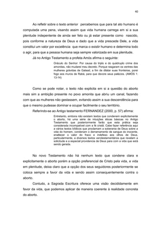 40

Ao refletir sobre o texto anterior percebemos que para tal ato humano é
computada uma pena, visando assim que vida humana carrega em si a sua
plenitude indepentente de ainda ser feto ou já estar presente como nascido,
pois conforme a natureza de Deus e dado que a vida prescede Dele, a vida
constitui um valor por excelência que marca o existir humano e determina todo
o agir, para que a pessoa humana seja sempre valorizada em sua plenitude.
Já no Antigo Testamento a profeta Amós afirma o seguinte:
Oráculo do Senhor: Por causa do triplo e do quádruplo crime dos
amonitas, não mudarei meu decreto. Porque rasgaram os ventres das
mulheres grávidas de Galaad, a fim de dilatar suas fronteiras, porei
fogo aos muros de Rabá, para que devore seus palácios. (AMÓS 1:
13-14)

Como se pode notar, o texto não explicita em si a questão do aborto
mais sim a ambição presente no povo amonita que abriu um canal, fazendo
com que as mulheres não gestassem, evitando assim a sua descendência para
que o mesmo pudesse dominar e ocupar facilmente o seu território.
Referindo-se ao Antigo testamento FERNANDEZ (2000, p. 57) afirma:
Entretanto, embora não existam textos que condenem explicitamente
o aborto, há uma série de intuições éticas básicas no Antigo
Testamento que posteriormente farão que esta prática seja
considerada incompatível com a fé cristã. Cabe fazer referência aqui
a vários textos bíblicos que proclamam a soberania de Deus sobre a
vida do homem, condenam o derramamento de sangue do inocente,
enaltecer o valor do fraco e indefeso aos olhos de Deus,
particularmente, a diversos textos verotestamentários que revelam a
solicitude e a especial providencia de Deus para com a vida que está
sendo gerada.

No novo Testamento não há nenhum texto que condene clara e
explicitamente o aborto porém a opção preferencial de Cristo pela vida, e vida
em plenitude, deixa claro que a opção dos seus seguidores posteriormente se
coloca sempre a favor da vida e sendo assim consequentemente contra o
aborto.
Contudo, a Sagrada Escritura oferece uma visão decididamente em
favor da vida, que podemos aplicar de maneira coerente à realidade concreta
do aborto.

 