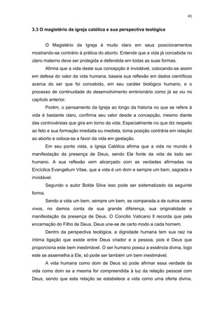 41

3.3 O magistério da igreja católica e sua perspectiva teológica

O Magistério da Igreja é muito claro em seus posicionamentos
mostrando-se contrário à prática do aborto. Entende que a vida já concebida no
útero materno deve ser protegida e defendida em todas as suas formas.
Afirma que a vida deste sua concepção é inviolável, colocando-se assim
em defesa do valor da vida humana, baseia sua reflexão em dados científicos
acerca do ser que foi concebido, em seu caráter biológico humano, e o
processo de continuidade do desenvolvimento embrionário como já se viu no
capítulo anterior.
Porém, o pensamento da Igreja ao longo da historia no que se refere à
vida é bastante claro, confirma seu valor desde a concepção, mesmo diante
das controvérsias que gira em torno da vida. Especialmente no que diz respeito
ao feto e sua formação imediata ou mediata, toma posição contrária em relação
ao aborto e coloca-se a favor da vida em gestação.
Em seu ponto vista, a Igreja Católica afirma que a vida no mundo é
manifestação da presença de Deus, sendo Ele fonte da vida de todo ser
humano. A sua reflexão vem alicerçado com as verdades afirmadas na
Encíclica Evangelium Vitae, que a vida é um dom e sempre um bem, sagrada e
inviolável.
Segundo o autor Bolda Silva isso pode ser sistematizado da seguinte
forma.
Sendo a vida um bem, sempre um bem, se comparada a de outros seres
vivos, no damos conta de sua grande diferença, sua originalidade e
manifestação da presença de Deus. O Concilio Vaticano ll recorda que pela
encarnação do Filho de Deus, Deus une-se de certo modo a cada homem.
Dentro da perspectiva teológica, a dignidade humana tem sua raiz na
íntima ligação que existe entre Deus criador e a pessoa, pois é Deus que
proporciona este bem inestimável. O ser humano possui a essência divina, logo
este se assemelha a Ele, só pode ser também um bem inestimável.
A vida humana como dom de Deus só pode afirmar essa verdade da
vida como dom se a mesma for compreendida à luz da relação pessoal com
Deus, sendo que esta relação se estabelece a vida como uma oferta divina.

 